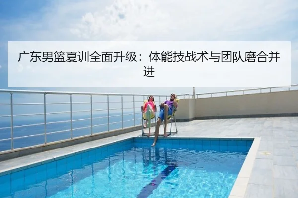 广东男篮夏训全面升级：体能技战术与团队磨合并进