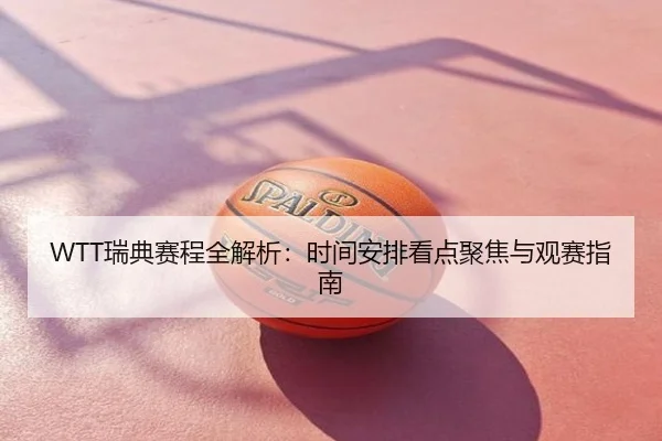 WTT瑞典赛程全解析：时间安排看点聚焦与观赛指南