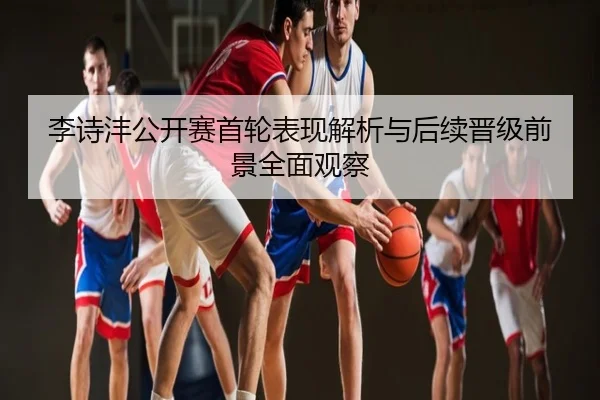 李诗沣公开赛首轮表现解析与后续晋级前景全面观察
