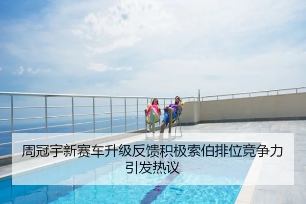 周冠宇新赛车升级反馈积极索伯排位竞争力引发热议