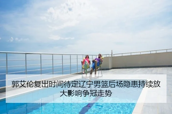 郭艾伦复出时间待定辽宁男篮后场隐患持续放大影响争冠走势
