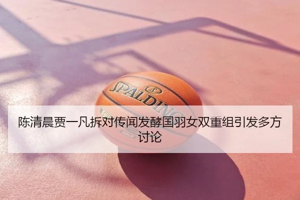 陈清晨贾一凡拆对传闻发酵国羽女双重组引发多方讨论