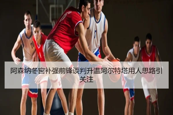 阿森纳冬窗补强前锋谈判升温阿尔特塔用人思路引关注