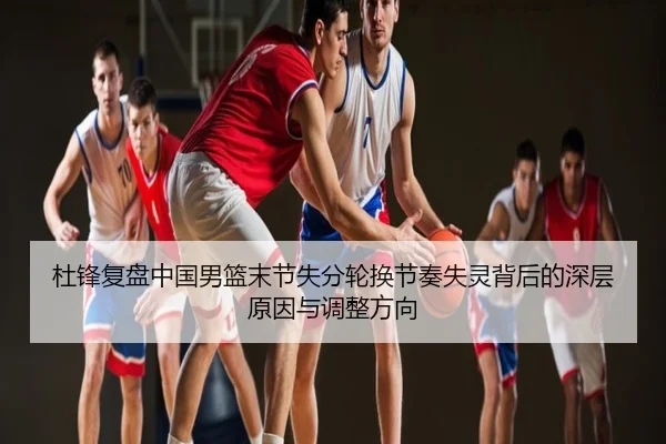 杜锋复盘中国男篮末节失分轮换节奏失灵背后的深层原因与调整方向