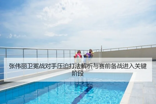 张伟丽卫冕战对手压迫打法解析与赛前备战进入关键阶段