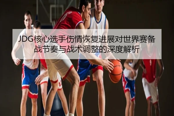 JDG核心选手伤情恢复进展对世界赛备战节奏与战术调整的深度解析